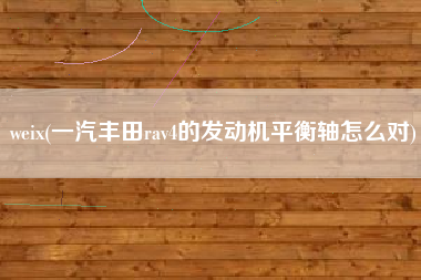 详细阅读:weix(一汽丰田rav4的发动机平衡轴怎么对) weix(一汽丰田rav4的发动机平衡轴怎么对)
