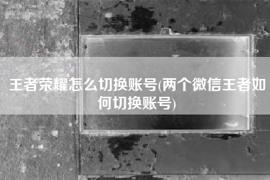 王者荣耀怎么切换账号(两个微信王者如何切换账号)