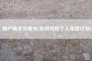 用户需求说明书(如何写好个人年度计划)