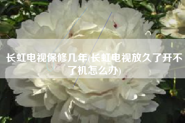 长虹电视保修几年(长虹电视放久了开不了机怎么办)