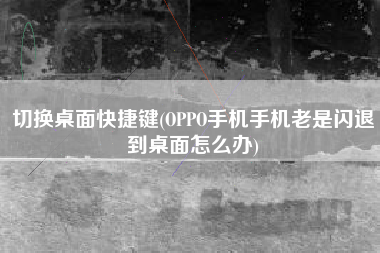 切换桌面快捷键(OPPO手机手机老是闪退到桌面怎么办)
