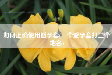 如何正确使用避孕套(一个避孕套打三个地名)