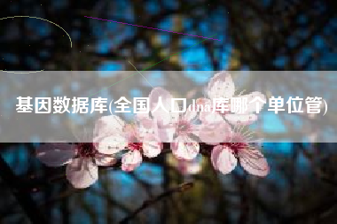 基因数据库(全国人口dna库哪个单位管)