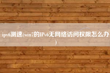 ipv6测速(win7的IPv6无网络访问权限怎么办)