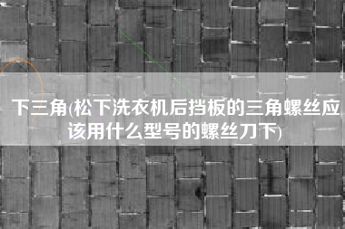 下三角(松下洗衣机后挡板的三角螺丝应该用什么型号的螺丝刀下)