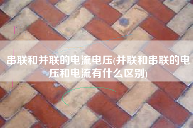 串联和并联的电流电压(并联和串联的电压和电流有什么区别)