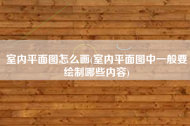 室内平面图怎么画(室内平面图中一般要绘制哪些内容)