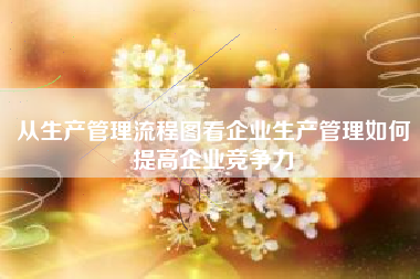从生产管理流程图看企业生产管理如何提高企业竞争力