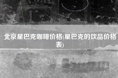北京星巴克咖啡价格(星巴克的饮品价格表)