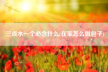详细阅读:三点水一个必念什么(在家怎么做包子) 三点水一个必念什么(在家怎么做包子)