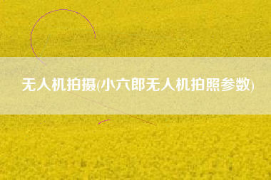无人机拍摄(小六郎无人机拍照参数)