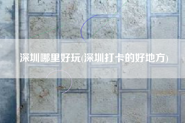 深圳哪里好玩(深圳打卡的好地方)