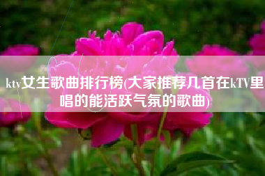 ktv女生歌曲排行榜(大家推荐几首在kTV里唱的能活跃气氛的歌曲)