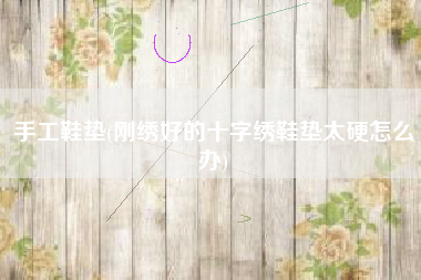 手工鞋垫(刚绣好的十字绣鞋垫太硬怎么办)