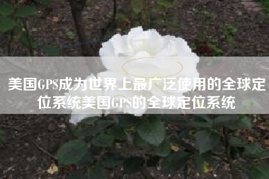美国GPS成为世界上最广泛使用的全球定位系统美国GPS的全球定位系统