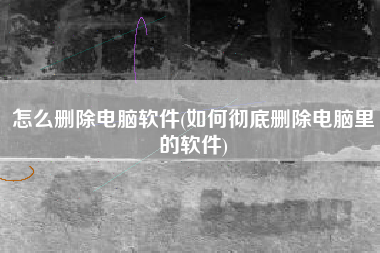 怎么删除电脑软件(如何彻底删除电脑里的软件)