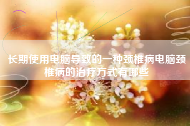 长期使用电脑导致的一种颈椎病电脑颈椎病的治疗方式有哪些