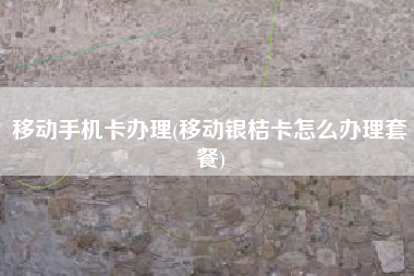 移动手机卡办理(移动银桔卡怎么办理套餐)