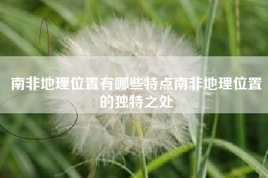 南非地理位置有哪些特点南非地理位置的独特之处