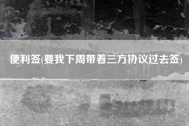 便利签(要我下周带着三方协议过去签)