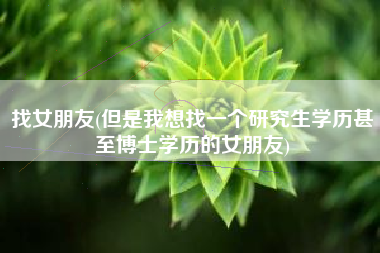 找女朋友(但是我想找一个研究生学历甚至博士学历的女朋友)