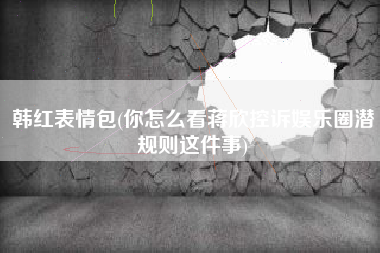 韩红表情包(你怎么看蒋欣控诉娱乐圈潜规则这件事)
