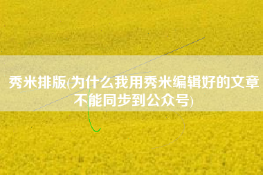 秀米排版(为什么我用秀米编辑好的文章不能同步到公众号)