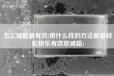 怎么减肥最有效(用什么样的方法能够轻松快乐有效地减脂)