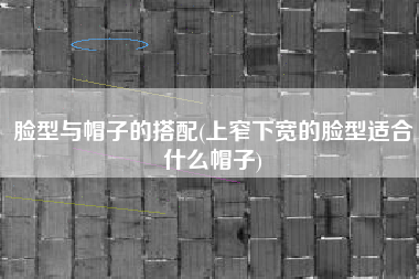 脸型与帽子的搭配(上窄下宽的脸型适合什么帽子)