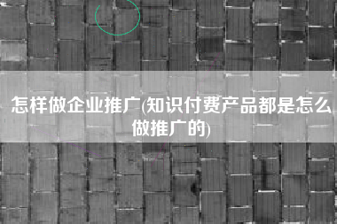 怎样做企业推广(知识付费产品都是怎么做推广的)