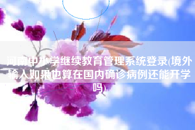 河南中小学继续教育管理系统登录(境外输入如果也算在国内确诊病例还能开学吗)