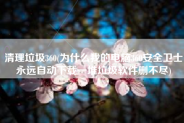 清理垃圾360(为什么我的电脑360安全卫士永远自动下载一堆垃圾软件删不尽)