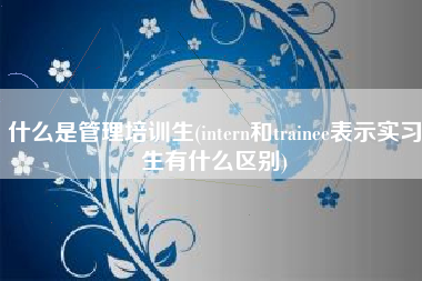 什么是管理培训生(intern和trainee表示实习生有什么区别)