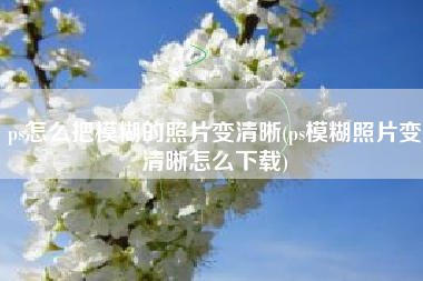 ps怎么把模糊的照片变清晰(ps模糊照片变清晰怎么下载)