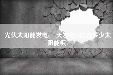 光伏太阳能发电(一天发电10度要多少太阳能板)