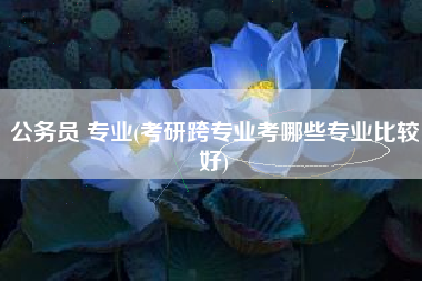 公务员 专业(考研跨专业考哪些专业比较好)