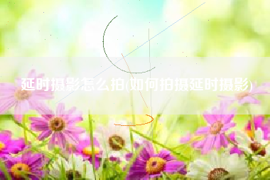 延时摄影怎么拍(如何拍摄延时摄影)