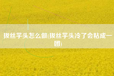 拔丝芋头怎么做(拔丝芋头冷了会粘成一团)