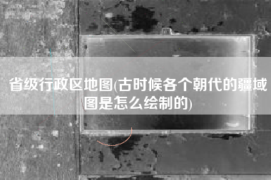 省级行政区地图(古时候各个朝代的疆域图是怎么绘制的)