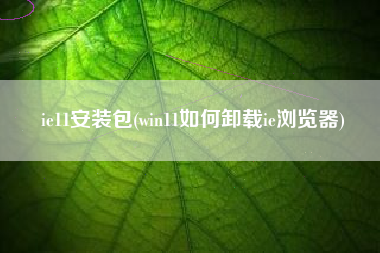 ie11安装包(win11如何卸载ie浏览器)