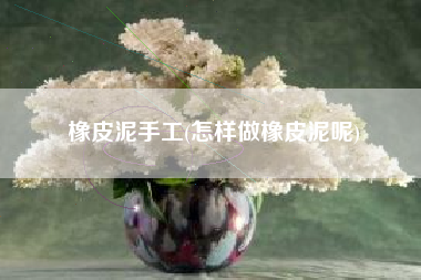橡皮泥手工(怎样做橡皮泥呢)
