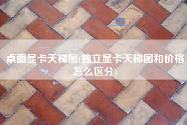 桌面显卡天梯图(独立显卡天梯图和价格怎么区分)