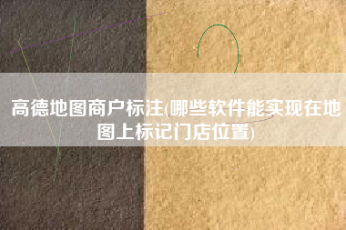高德地图商户标注(哪些软件能实现在地图上标记门店位置)