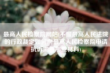 最高人民检察院网站(不服最高人民法院的行政裁定如何向最高人民检察院申请抗诉需要那些材料)