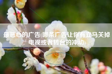 最恶心的广告(哪条广告让你有立马关掉电视或者转台的冲动)