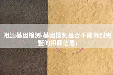祖源基因检测(基因检测是否不能得到完整的祖源信息)