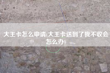 大王卡怎么申请(大王卡送到了我不收会怎么办)
