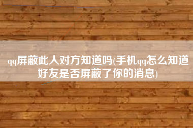 qq屏蔽此人对方知道吗(手机qq怎么知道好友是否屏蔽了你的消息)