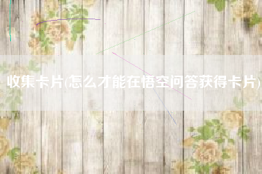 收集卡片(怎么才能在悟空问答获得卡片)
