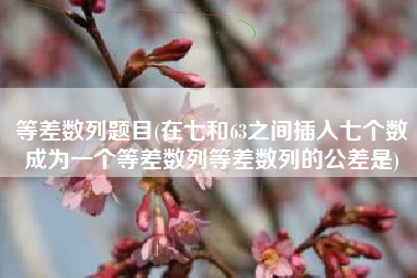 等差数列题目(在七和63之间插入七个数成为一个等差数列等差数列的公差是)